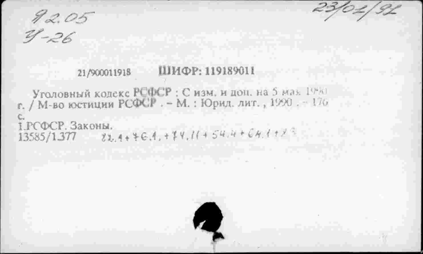 ﻿21/900011918 ШИФР: 119189011
Уголовный кодекс РСФСР : С изм. и дон. на 5 мак 1 г. / М-во юстиции РСФСР - М. : Юрид. лит., 1990 . с.
1.РСФСР. Законы.	,
13585/1377	+И./Н =>ч-4	'